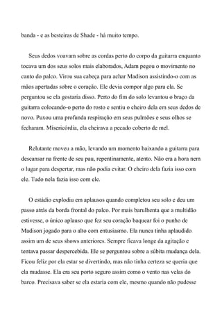 banda - e as besteiras de Shade - há muito tempo.
Seus dedos voavam sobre as cordas perto do corpo da guitarra enquanto
tocava um dos seus solos mais elaborados, Adam pegou o movimento no
canto do palco. Virou sua cabeça para achar Madison assistindo-o com as
mãos apertadas sobre o coração. Ele devia compor algo para ela. Se
perguntou se ela gostaria disso. Perto do fim do solo levantou o braço da
guitarra colocando-o perto do rosto e sentiu o cheiro dela em seus dedos de
novo. Puxou uma profunda respiração em seus pulmões e seus olhos se
fecharam. Misericórdia, ela cheirava a pecado coberto de mel.
Relutante moveu a mão, levando um momento baixando a guitarra para
descansar na frente de seu pau, repentinamente, atento. Não era a hora nem
o lugar para despertar, mas não podia evitar. O cheiro dela fazia isso com
ele. Tudo nela fazia isso com ele.
O estádio explodiu em aplausos quando completou seu solo e deu um
passo atrás da borda frontal do palco. Por mais barulhenta que a multidão
estivesse, o único aplauso que fez seu coração baquear foi o punho de
Madison jogado para o alto com entusiasmo. Ela nunca tinha aplaudido
assim um de seus shows anteriores. Sempre ficava longe da agitação e
tentava passar despercebida. Ele se perguntou sobre a súbita mudança dela.
Ficou feliz por ela estar se divertindo, mas não tinha certeza se queria que
ela mudasse. Ela era seu porto seguro assim como o vento nas velas do
barco. Precisava saber se ela estaria com ele, mesmo quando não pudesse
 