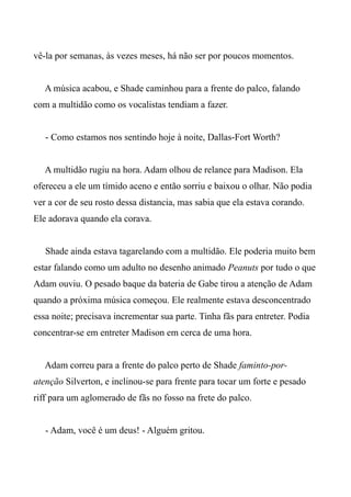 vê-la por semanas, às vezes meses, há não ser por poucos momentos.
A música acabou, e Shade caminhou para a frente do palco, falando
com a multidão como os vocalistas tendiam a fazer.
- Como estamos nos sentindo hoje à noite, Dallas-Fort Worth?
A multidão rugiu na hora. Adam olhou de relance para Madison. Ela
ofereceu a ele um tímido aceno e então sorriu e baixou o olhar. Não podia
ver a cor de seu rosto dessa distancia, mas sabia que ela estava corando.
Ele adorava quando ela corava.
Shade ainda estava tagarelando com a multidão. Ele poderia muito bem
estar falando como um adulto no desenho animado Peanuts por tudo o que
Adam ouviu. O pesado baque da bateria de Gabe tirou a atenção de Adam
quando a próxima música começou. Ele realmente estava desconcentrado
essa noite; precisava incrementar sua parte. Tinha fãs para entreter. Podia
concentrar-se em entreter Madison em cerca de uma hora.
Adam correu para a frente do palco perto de Shade faminto-por-
atenção Silverton, e inclinou-se para frente para tocar um forte e pesado
riff para um aglomerado de fãs no fosso na frete do palco.
- Adam, você é um deus! - Alguém gritou.
 