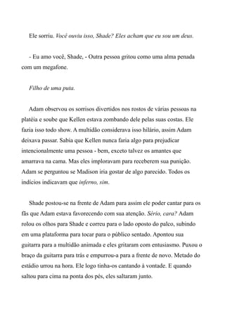 Ele sorriu. Você ouviu isso, Shade? Eles acham que eu sou um deus.
- Eu amo você, Shade, - Outra pessoa gritou como uma alma penada
com um megafone.
Filho de uma puta.
Adam observou os sorrisos divertidos nos rostos de várias pessoas na
platéia e soube que Kellen estava zombando dele pelas suas costas. Ele
fazia isso todo show. A multidão considerava isso hilário, assim Adam
deixava passar. Sabia que Kellen nunca faria algo para prejudicar
intencionalmente uma pessoa - bem, exceto talvez os amantes que
amarrava na cama. Mas eles imploravam para receberem sua punição.
Adam se perguntou se Madison iria gostar de algo parecido. Todos os
indícios indicavam que inferno, sim.
Shade postou-se na frente de Adam para assim ele poder cantar para os
fãs que Adam estava favorecendo com sua atenção. Sério, cara? Adam
rolou os olhos para Shade e correu para o lado oposto do palco, subindo
em uma plataforma para tocar para o público sentado. Apontou sua
guitarra para a multidão animada e eles gritaram com entusiasmo. Puxou o
braço da guitarra para trás e empurrou-a para a frente de novo. Metado do
estádio urrou na hora. Ele logo tinha-os cantando à vontade. E quando
saltou para cima na ponta dos pés, eles saltaram junto.
 
