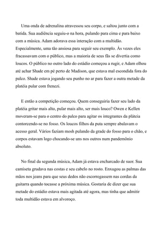 Uma onda de adrenalina atravessou seu corpo, e saltou junto com a
batida. Sua audiência seguiu-o na hora, pulando para cima e para baixo
com a música. Adam adorava essa interação com a multidão.
Especialmente, uma tão ansiosa para seguir seu exemplo. Às vezes eles
fracassavam com o público, mas a maioria de seus fãs se divertia como
loucos. O público no outro lado do estádio começou a rugir, e Adam olhou
até achar Shade em pé perto de Madison, que estava mal escondida fora do
palco. Shade estava jogando seu punho no ar para fazer a outra metade da
platéia pular com frenezi.
E então a competição começou. Quem conseguiria fazer seu lado da
platéia gritar mais alto, pular mais alto, ser mais louco? Owen e Kellen
moveram-se para o centro do palco para agitar os integrantes da pláteia
contorcendo-se no fosso. Os loucos filhos da puta sempre abalavam o
acesso geral. Vários faziam mosh pulando da grade do fosso para o chão, e
corpos estavam logo chocando-se uns nos outros num pandemônio
absoluto.
No final da segunda música, Adam já estava encharcado de suor. Sua
camiseta grudava nas costas e seu cabelo no rosto. Enxugou as palmas das
mãos nos jeans para que seus dedos não escorregassem nas cordas da
guitarra quando tocasse a próxima música. Gostaria de dizer que sua
metade do estádio estava mais agitada até agora, mas tinha que admitir
toda multidão estava em alvoroço.
 