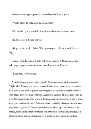 Adam moveu-se para perto do microfone de Owen e gritou:
- Vocês filhos da puta sabem como agitar!
Pelo barulho que a multidão fez, eles obviamente concordavam.
Shade ofereceu-lhe um sorriso.
- O que você me diz, Adam? Está pronto para colocar seus dedos no
fogo?
Como vapor de água, a tensão entre eles evaporou. Nesse momento,
tudo o que importava era a música que eles compartilhavam.
- Light me, - Adam disse.
A multidão rugiu aprovando quando Adam começou a introdução de
“Light Me”. Pelo tempo que o resto da banda levou para entrar na música
e ele dava a sua mão esquerda meio segundo de descanso, sentiu como se
seus dedos estivessem em chamas. Adorava o desafio de tocar essa intro ao
vivo. Só uma música com um solo longo de um minuto oferecia um grande
teste para suas habilidades. Adam só tinha estado tão alto quando escreveu
a letra de “Light Me”, ficou surpreso dele ter sido capaz de encontrar as
cordas, mais ainda de ter composto sua obra mais inspirada na música. Se
perguntou qual seria a magia que seria capaz de criar agora que estava
 