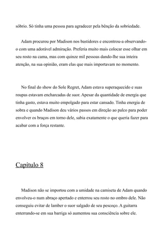 sóbrio. Só tinha uma pessoa para agradecer pela bênção da sobriedade.
Adam procurou por Madison nos bastidores e encontrou-a observando-
o com uma adorável admiração. Preferia muito mais colocar esse olhar em
seu rosto na cama, mas com quinze mil pessoas dando-lhe sua inteira
atenção, na sua opinião, eram elas que mais importavam no momento.
No final do show do Sole Regret, Adam estava superaquecido e suas
roupas estavam encharcadas de suor. Apesar da quantidade de energia que
tinha gasto, estava muito empolgado para estar cansado. Tinha energia de
sobra e quando Madison deu vários passos em direção ao palco para poder
envolver os braços em torno dele, sabia exatamente o que queria fazer para
acabar com a força restante.
Capítulo 8
Madison não se importou com a umidade na camiseta de Adam quando
envolveu-o num abraço apertado e enterrou seu rosto no ombro dele. Não
conseguiu evitar de lamber o suor salgado de seu pescoço. A guitarra
enterrando-se em sua barriga só aumentou sua consciência sobre ele.
 