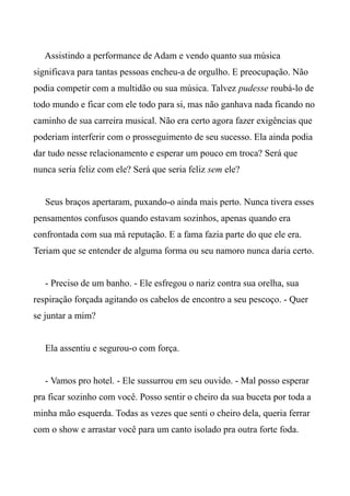 Assistindo a performance de Adam e vendo quanto sua música
significava para tantas pessoas encheu-a de orgulho. E preocupação. Não
podia competir com a multidão ou sua música. Talvez pudesse roubá-lo de
todo mundo e ficar com ele todo para si, mas não ganhava nada ficando no
caminho de sua carreira musical. Não era certo agora fazer exigências que
poderiam interferir com o prosseguimento de seu sucesso. Ela ainda podia
dar tudo nesse relacionamento e esperar um pouco em troca? Será que
nunca seria feliz com ele? Será que seria feliz sem ele?
Seus braços apertaram, puxando-o ainda mais perto. Nunca tivera esses
pensamentos confusos quando estavam sozinhos, apenas quando era
confrontada com sua má reputação. E a fama fazia parte do que ele era.
Teriam que se entender de alguma forma ou seu namoro nunca daria certo.
- Preciso de um banho. - Ele esfregou o nariz contra sua orelha, sua
respiração forçada agitando os cabelos de encontro a seu pescoço. - Quer
se juntar a mim?
Ela assentiu e segurou-o com força.
- Vamos pro hotel. - Ele sussurrou em seu ouvido. - Mal posso esperar
pra ficar sozinho com você. Posso sentir o cheiro da sua buceta por toda a
minha mão esquerda. Todas as vezes que senti o cheiro dela, queria ferrar
com o show e arrastar você para um canto isolado pra outra forte foda.
 
