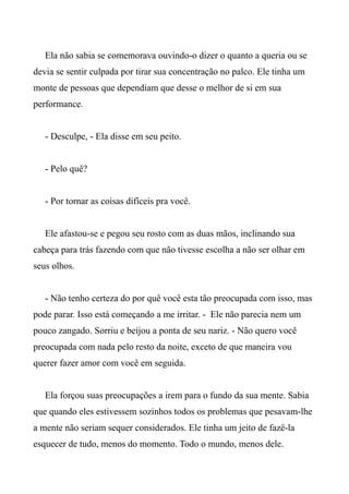 Ela não sabia se comemorava ouvindo-o dizer o quanto a queria ou se
devia se sentir culpada por tirar sua concentração no palco. Ele tinha um
monte de pessoas que dependiam que desse o melhor de si em sua
performance.
- Desculpe, - Ela disse em seu peito.
- Pelo quê?
- Por tornar as coisas difíceis pra você.
Ele afastou-se e pegou seu rosto com as duas mãos, inclinando sua
cabeça para trás fazendo com que não tivesse escolha a não ser olhar em
seus olhos.
- Não tenho certeza do por quê você esta tão preocupada com isso, mas
pode parar. Isso está começando a me irritar. - Ele não parecia nem um
pouco zangado. Sorriu e beijou a ponta de seu nariz. - Não quero você
preocupada com nada pelo resto da noite, exceto de que maneira vou
querer fazer amor com você em seguida.
Ela forçou suas preocupações a irem para o fundo da sua mente. Sabia
que quando eles estivessem sozinhos todos os problemas que pesavam-lhe
a mente não seriam sequer considerados. Ele tinha um jeito de fazê-la
esquecer de tudo, menos do momento. Todo o mundo, menos dele.
 