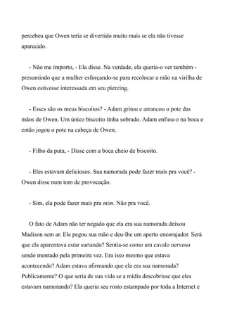 percebeu que Owen teria se divertido muito mais se ela não tivesse
aparecido.
- Não me importo, - Ela disse. Na verdade, ela queria-o ver também -
presumindo que a mulher esforçando-se para recolocar a mão na virilha de
Owen estivesse interessada em seu piercing.
- Esses são os meus biscoitos? - Adam gritou e arrancou o pote das
mãos de Owen. Um único biscoito tinha sobrado. Adam enfiou-o na boca e
então jogou o pote na cabeça de Owen.
- Filho da puta, - Disse com a boca cheio de biscoito.
- Eles estavam deliciosos. Sua namorada pode fazer mais pra você? -
Owen disse num tom de provocação.
- Sim, ela pode fazer mais pra mim. Não pra você.
O fato de Adam não ter negado que ela era sua namorada deixou
Madison sem ar. Ele pegou sua mão e deu-lhe um aperto encorajador. Será
que ela aparentava estar surtando? Sentia-se como um cavalo nervoso
sendo montado pela primeira vez. Era isso mesmo que estava
acontecendo? Adam estava afirmando que ela era sua namorada?
Publicamente? O que seria de sua vida se a mídia descobrisse que eles
estavam namorando? Ela queria seu rosto estampado por toda a Internet e
 