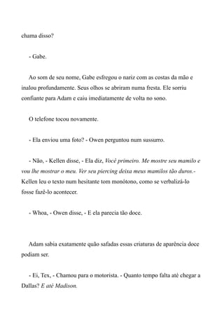 chama disso?
- Gabe.
Ao som de seu nome, Gabe esfregou o nariz com as costas da mão e
inalou profundamente. Seus olhos se abriram numa fresta. Ele sorriu
confiante para Adam e caiu imediatamente de volta no sono.
O telefone tocou novamente.
- Ela enviou uma foto? - Owen perguntou num sussurro.
- Não, - Kellen disse, - Ela diz, Você primeiro. Me mostre seu mamilo e
vou lhe mostrar o meu. Ver seu piercing deixa meus mamilos tão duros.-
Kellen leu o texto num hesitante tom monótono, como se verbalizá-lo
fosse fazê-lo acontecer.
- Whoa, - Owen disse, - E ela parecia tão doce.
Adam sabia exatamente quão safadas essas criaturas de aparência doce
podiam ser.
- Ei, Tex, - Chamou para o motorista. - Quanto tempo falta até chegar a
Dallas? E até Madison.
 