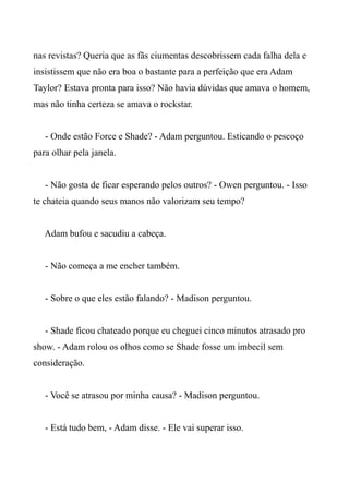nas revistas? Queria que as fãs ciumentas descobrissem cada falha dela e
insistissem que não era boa o bastante para a perfeição que era Adam
Taylor? Estava pronta para isso? Não havia dúvidas que amava o homem,
mas não tinha certeza se amava o rockstar.
- Onde estão Force e Shade? - Adam perguntou. Esticando o pescoço
para olhar pela janela.
- Não gosta de ficar esperando pelos outros? - Owen perguntou. - Isso
te chateia quando seus manos não valorizam seu tempo?
Adam bufou e sacudiu a cabeça.
- Não começa a me encher também.
- Sobre o que eles estão falando? - Madison perguntou.
- Shade ficou chateado porque eu cheguei cinco minutos atrasado pro
show. - Adam rolou os olhos como se Shade fosse um imbecil sem
consideração.
- Você se atrasou por minha causa? - Madison perguntou.
- Está tudo bem, - Adam disse. - Ele vai superar isso.
 