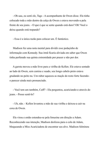 - Oh uau, eu senti ele, Tags - A acompanhante de Owen disse. Ela tinha
colocado toda a mão dentro da calça de Owen e estava movendo-a pela
frente de seu jeans. - O que é que se sente quando está duro? Oh! Você o
deixa quando está trepando?
- Essa é a única razão para colocar um. É fantástico.
Madison fez uma nota mental para dividir esse pedaçinho de
informação com Kennedy. Sua irmã ficaria aliviada em saber que Owen
tinha perfurado sua quinta extremidade por prazer e não por dor.
A garota moveu a mão livre para a virilha de Kellen. Ele estava sentado
ao lado de Owen, sem camisa e suado, seu longo cabelo preto estava
grudando no peito nu. Um rubor aqueceu as maçãs do rosto forte fazendo-
o parecer ainda mais pronunciado.
- Você tem um também, Cuff? - Ela perguntou, acariciando-o através do
jeans. - Posso sentí-lo?
- Uh, não. - Kellen levantou a mão de sua virilha e deixou-a cair na
coxa de Owen.
Ela virou e então estendeu-se pela limusine em direção a Adam.
Reconhecendo sua intenção, Madison deslizou para o colo de Adam,
bloqueando a Miss Acariciadora de encontrar seu alvo. Madison fulminou
 