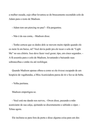 a mulher ousada, cujo olhar levantou-se do bruscamente escondido colo de
Adam para o rosto de Madison.
- Adam tem um piercing no pau? - Ela perguntou.
- Não é da sua conta, - Madison disse.
- Tenho certeza que os dedos dele se movem muito rápido quando ele
os mete lá em baixo, né? Você devia pedir pra ele tocar o solo de “Light
Me” no seu clitóris. Isso deve fazer você gozar, tipo, em cinco segundos. -
A fã assentiu para o colo de Madison, levantando e baixando suas
sobrancelhas e então riu até resfolegar.
Quando Madison apenas olhou-a como se ela tivesse escapado de um
hospício de vagabundas, a Miss Acariciadora parou de rir e fez-se de boba.
- Velha puritana.
Madison empertigou-se.
- Você está me dando nos nervos, - Owen disse, puxando a mão
acariciante de sua calça, ajeitando-se discretamente e subindo o zíper. -
Tchau agora.
Ele inclinou-se para fora da porta e disse alguma coisa para um dos
 