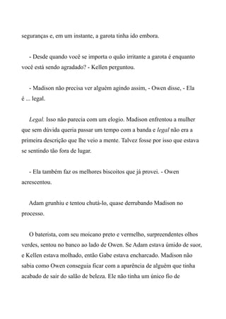 seguranças e, em um instante, a garota tinha ido embora.
- Desde quando você se importa o quão irritante a garota é enquanto
você está sendo agradado? - Kellen perguntou.
- Madison não precisa ver alguém agindo assim, - Owen disse, - Ela
é ... legal.
Legal. Isso não parecia com um elogio. Madison enfrentou a mulher
que sem dúvida queria passar um tempo com a banda e legal não era a
primeira descrição que lhe veio a mente. Talvez fosse por isso que estava
se sentindo tão fora de lugar.
- Ela também faz os melhores biscoitos que já provei. - Owen
acrescentou.
Adam grunhiu e tentou chutá-lo, quase derrubando Madison no
processo.
O baterista, com seu moicano preto e vermelho, surpreendentes olhos
verdes, sentou no banco ao lado de Owen. Se Adam estava úmido de suor,
e Kellen estava molhado, então Gabe estava encharcado. Madison não
sabia como Owen conseguia ficar com a aparência de alguém que tinha
acabado de sair do salão de beleza. Ele não tinha um único fio de
 