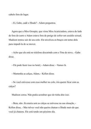 cabelo fora do lugar.
- Ei, Gabe, cadê o Shade? - Adam perguntou.
Agora que a Miss Groupie, que virou Miss Acariciadora, estava do lado
de fora do carro e Adam estava fora de perigo de sofrer um assédio sexual,
Madison tentou sair de seu colo. Ele envolveu os braços em torno dela
para impedí-la de se mover.
- Acho que ele está no telefone discutindo com a Tina de novo, - Gabe
disse.
- Ele pode fazer isso no hotel, - Adam disse. - Vamos lá.
- Mantenha as calças, Adam, - Kellen disse.
- Se você estivesse com essa mulher no colo, iria querer ficar com as
calças?
Madison corou. Não podia acreditar que ele tinha dito isso.
- Bem, não. Já estaria sem as calças se estivesse na sua situação, -
Kellen disse, - Mas talvez você não queira chatear o Shade mais do que
você já chateou. Ele está tendo um péssimo dia.
 