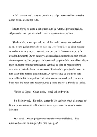 - Pelo que eu tenho certeza que ele me culpa, - Adam disse. - Assim
como ele me culpa por tudo.
Shade entrou no carro e sentou do lado de Adam, a porta se fechou.
Alguém deu um tapa no teto do carro e este se moveu adiante.
Shade ainda estava agarrado ao celular e não deu nem um olhar de
relance para qualquer um deles, não que isso fosse fácil de dizer porque
seu olhar estava sempre encoberto por um par de óculos escuros estilo
aviador. Enquanto Owen descrevia entusiasticamente um sex club em San
Antonio para Kellen, que parecia interessado, e para Gabe, que disse não, a
mão de Adam continuou passeando debaixo da saia de Madison para
acariciar a parte de dentro de sua coxa. Shade olhou pela janela escura e
não disse uma palavra para ninguém. A necessidade de Madison para
aconselhá-lo foi esmagadora. Estendeu a mão em sua direção e abriu a
boca para lhe fazer uma pergunta, mas pensou melhor e franziu os lábios.
- Vamos lá, Gabe, - Owen disse, - você vai se divertir.
- Eu disse a você, - Ele falou, correndo um dedo ao longo da cabeça no
limite de seu moicano. - Tenho essa coisa que estou começando com a
Melanie.
- Que coisa, - Owen perguntou com um sorriso malicioso. - Isso
envolve baterias ou um gerador movido a gás?
 