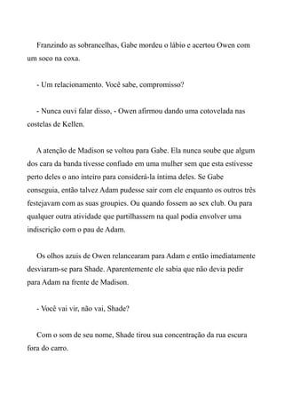 Franzindo as sobrancelhas, Gabe mordeu o lábio e acertou Owen com
um soco na coxa.
- Um relacionamento. Você sabe, compromisso?
- Nunca ouvi falar disso, - Owen afirmou dando uma cotovelada nas
costelas de Kellen.
A atenção de Madison se voltou para Gabe. Ela nunca soube que algum
dos cara da banda tivesse confiado em uma mulher sem que esta estivesse
perto deles o ano inteiro para considerá-la íntima deles. Se Gabe
conseguia, então talvez Adam pudesse sair com ele enquanto os outros três
festejavam com as suas groupies. Ou quando fossem ao sex club. Ou para
qualquer outra atividade que partilhassem na qual podia envolver uma
indiscrição com o pau de Adam.
Os olhos azuis de Owen relancearam para Adam e então imediatamente
desviaram-se para Shade. Aparentemente ele sabia que não devia pedir
para Adam na frente de Madison.
- Você vai vir, não vai, Shade?
Com o som de seu nome, Shade tirou sua concentração da rua escura
fora do carro.
 