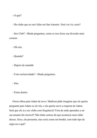 - O quê?
- Do clube que eu ouvi falar em San Antonio. Você vai vir, certo?
- Sex Club? - Shade perguntou, como se isso fosse sua diversão mais
comum.
- Oh sim.
- Quando?
- Depois de amanhã.
- Com exclusividade? - Shade perguntou.
- Sim.
- Estou dentro.
Owen olhou para Adam de novo. Madison pôde imaginar que ele queria
perguntar para Adam se ele iria, e ela queria ouvir a resposta de Adam.
Será que ele ia a sex clubs com frequência? Fora de onde aprendeu a ser
um amante tão incrível? Não tinha certeza do que acontecia num clube
desses. Sexo, ela presumia, mas seria como um bordel, com todo tipo de
orgia ou o quê?
 