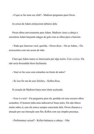 - O que se faz num sex club? - Madison perguntou para Owen.
As coxas de Adam enrijeceram debaixo dela.
Owen olhou nervosamente para Adam. Madison virou a cabeça e
encontrou Adam lançando adagas de gelo com os olhos para o baixista.
- Nada que interesse você, querida, - Owen disse. - Ou ao Adam, - Ele
acrescentou com um aceno de mão.
Claro que Adam nunca se interessaria por algo assim. Com certeza. Ela
não seria dissuadida disso facilmente.
- Você só faz sexo com estranhos na frente de todos?
- Se isso for um de seus fetiches, - Kellen disse.
O coração de Madison bateu num ritmo acelerado.
- Esse é o seu? - Ela perguntou para ele, perdida em seus escuros olhos
castanhos. O homem tinha uma indiscutível força neles. Ele não falava
muito sobre si, mas ela estava sempre consciente dele. Owen chamava a
atenção por sua interação sem fim, Kellen com sua simples presença.
- Performance sexual? - Kellen balançou a cabeça. - Não
 