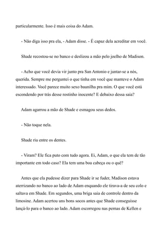 particularmente. Isso é mais coisa do Adam.
- Não diga isso pra ela, - Adam disse. - É capaz dela acreditar em você.
Shade recostou-se no banco e deslizou a mão pelo joelho de Madison.
- Acho que você devia vir junto pra San Antonio e juntar-se a nós,
querida. Sempre me perguntei o que tinha em você que manteve o Adam
interessado. Você parece muito sexo baunilha pra mim. O que você está
escondendo por trás desse rostinho inocente? E debaixo dessa saia?
Adam agarrou a mão de Shade e esmagou seus dedos.
- Não toque nela.
Shade riu entre os dentes.
- Viram? Ele fica puto com tudo agora. Ei, Adam, o que ela tem de tão
importante em todo caso? Ela tem uma boa cabeça ou o quê?
Antes que ela pudesse dizer para Shade ir se fuder, Madison estava
aterrizando no banco ao lado de Adam enquando ele tirava-a de seu colo e
saltava em Shade. Em segundos, uma briga saia de controle dentro da
limosine. Adam acertou uns bons socos antes que Shade conseguisse
lançá-lo para o banco ao lado. Adam escorregou nas pernas de Kellen e
 