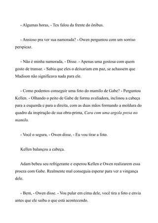 - Algumas horas, - Tex falou da frente do ônibus.
- Ansioso pra ver sua namorada? - Owen perguntou com um sorriso
perspicaz.
- Não é minha namorada, - Disse. - Apenas uma gostosa com quem
gosto de transar. - Sabia que eles o deixariam em paz, se achassem que
Madison não significava nada para ele.
- Como podemos conseguir uma foto do mamilo de Gabe? - Perguntou
Kellen. - Olhando o peito de Gabe de forma avaliadora, inclinou a cabeça
para a esquerda e para a direita, com as duas mãos formando a moldura do
quadro da inspiração de sua obra-prima, Cara com uma argola presa no
mamilo.
- Você o segura, - Owen disse, - Eu vou tirar a foto.
Kellen balançou a cabeça.
Adam bebeu seu refrigerante e esperou Kellen e Owen realizarem essa
proeza com Gabe. Realmente mal conseguia esperar para ver a vingança
dele.
- Bem, - Owen disse. - Vou pular em cima dele, você tira a foto e envia
antes que ele saiba o que está acontecendo.
 