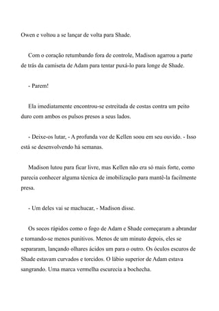 Owen e voltou a se lançar de volta para Shade.
Com o coração retumbando fora de controle, Madison agarrou a parte
de trás da camiseta de Adam para tentar puxá-lo para longe de Shade.
- Parem!
Ela imediatamente encontrou-se estreitada de costas contra um peito
duro com ambos os pulsos presos a seus lados.
- Deixe-os lutar, - A profunda voz de Kellen soou em seu ouvido. - Isso
está se desenvolvendo há semanas.
Madison lutou para ficar livre, mas Kellen não era só mais forte, como
parecia conhecer alguma técnica de imobilização para mantê-la facilmente
presa.
- Um deles vai se machucar, - Madison disse.
Os socos rápidos como o fogo de Adam e Shade começaram a abrandar
e tornando-se menos punitivos. Menos de um minuto depois, eles se
separaram, lançando olhares ácidos um para o outro. Os óculos escuros de
Shade estavam curvados e torcidos. O lábio superior de Adam estava
sangrando. Uma marca vermelha escurecia a bochecha.
 