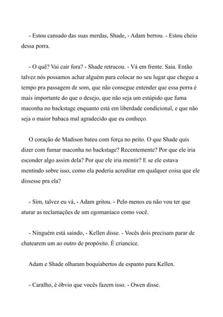 - Estou cansado das suas merdas, Shade, - Adam berrou. - Estou cheio
dessa porra.
- O quê? Vai cair fora? - Shade retrucou. - Vá em frente. Saia. Então
talvez nós possamos achar alguém para colocar no seu lugar que chegue a
tempo pra passagem de som, que não consegue entender que essa porra é
mais importante do que o desejo, que não seja um estúpido que fuma
maconha no backstage enquanto está em liberdade condicional, e que não
seja o maior babaca mal agradecido que eu conheço.
O coração de Madison bateu com força no peito. O que Shade quis
dizer com fumar maconha no backstage? Recentemente? Por que ele iria
esconder algo assim dela? Por que ele iria mentir? E se ele estava
mentindo sobre isso, como ela poderia acreditar em qualquer coisa que ele
dissesse pra ela?
- Sim, talvez eu vá, - Adam gritou. - Pelo menos eu não vou ter que
aturar as reclamações de um egomaníaco como você.
- Ninguém está saindo, - Kellen disse. - Vocês dois precisam parar de
chatearem um ao outro de propósito. É criancice.
Adam e Shade olharam boquiabertos de espanto para Kellen.
- Caralho, é óbvio que vocês fazem isso. - Owen disse.
 
