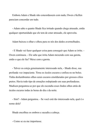 Embora Adam e Shade não concordassem com nada, Owen e Kellen
pareciam concordar em tudo.
- Adam sabe o quanto Shade fica irritado quando chega atrasado, então
qualquer oportunidade que ele tem de estar atrasado, ele aproveita.
Adam baixou o olhar e olhou para os nós dos dedos avermelhados.
- E Shade vai fazer qualquer coisa para conseguir que Adam se irrite. -
Owen continuou. - Ele sabe que irrita Adam mexendo com sua garota,
então o que ele faz? Mexe com a garota.
- Talvez eu esteja genuinamente interessado nela, - Shade disse, sua
profunda voz impaciente. Tirou os óculos escuros e enfiou-os no bolso.
Tinha deslumbrantes olhos azuis escuros emoldurados por grossos cílios
pretos. Havia todo tipo de emoções rodopiando em suas profundezas.
Madison perguntou-se por que ele escondia esses lindos olhos atrás de
óculos escuros todas às horas do dia e da noite.
- Sim? - Adam perguntou. - Se você está tão interessado nela, qual é o
nome dela?
Shade encolheu os ombros e sacudiu a cabeça.
- Como se eu me importasse.
 