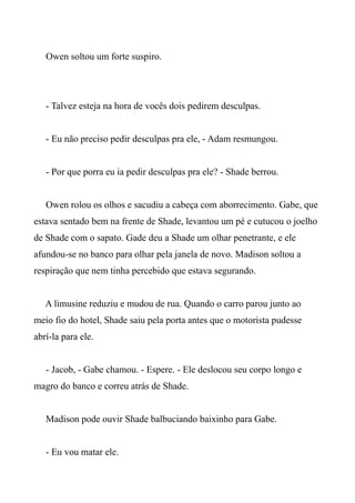 Owen soltou um forte suspiro.
- Talvez esteja na hora de vocês dois pedirem desculpas.
- Eu não preciso pedir desculpas pra ele, - Adam resmungou.
- Por que porra eu ia pedir desculpas pra ele? - Shade berrou.
Owen rolou os olhos e sacudiu a cabeça com aborrecimento. Gabe, que
estava sentado bem na frente de Shade, levantou um pé e cutucou o joelho
de Shade com o sapato. Gade deu a Shade um olhar penetrante, e ele
afundou-se no banco para olhar pela janela de novo. Madison soltou a
respiração que nem tinha percebido que estava segurando.
A limusine reduziu e mudou de rua. Quando o carro parou junto ao
meio fio do hotel, Shade saiu pela porta antes que o motorista pudesse
abrí-la para ele.
- Jacob, - Gabe chamou. - Espere. - Ele deslocou seu corpo longo e
magro do banco e correu atrás de Shade.
Madison pode ouvir Shade balbuciando baixinho para Gabe.
- Eu vou matar ele.
 