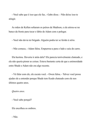- Você sabe que é isso que ele faz, - Gabe disse. - Não deixe isso te
atingir.
As mãos de Kellen soltaram os pulsos de Madison, e ela atirou-se no
banco da frente para tocar o lábio de Adam com o polegar.
- Você não devia ter brigado. Alguém podia ter se ferido à sério.
- Não comece, - Adam falou. Empurrou-a para o lado e saiu do carro.
Ela hesitou. Deveria ir atrás dele? Ele parecia terrivelmente chateado, e
ela não queria piorar as coisas. Estava bastante certa de que a animosidade
entre Shade e Adam não era algo recente.
- Vá falar com ele, ele escuta você. - Owen falou. - Talvez você possa
ajudar ele a entender porque Shade tem ficado chateado com ele nos
últimos quatro anos.
Quatro anos.
- Você sabe porquê?
Ele encolheu os ombros.
- Não.
 