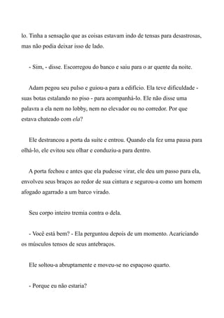 lo. Tinha a sensação que as coisas estavam indo de tensas para desastrosas,
mas não podia deixar isso de lado.
- Sim, - disse. Escorregou do banco e saiu para o ar quente da noite.
Adam pegou seu pulso e guiou-a para a edifício. Ela teve dificuldade -
suas botas estalando no piso - para acompanhá-lo. Ele não disse uma
palavra a ela nem no lobby, nem no elevador ou no corredor. Por que
estava chateado com ela?
Ele destrancou a porta da suíte e entrou. Quando ela fez uma pausa para
olhá-lo, ele evitou seu olhar e conduziu-a para dentro.
A porta fechou e antes que ela pudesse virar, ele deu um passo para ela,
envolveu seus braços ao redor de sua cintura e segurou-a como um homem
afogado agarrado a um barco virado.
Seu corpo inteiro tremia contra o dela.
- Você está bem? - Ela perguntou depois de um momento. Acariciando
os músculos tensos de seus antebraços.
Ele soltou-a abruptamente e moveu-se no espaçoso quarto.
- Porque eu não estaria?
 
