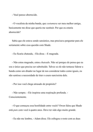 - Você parece aborrecido.
- O vocalista da minha banda, que costumava ser meu melhor amigo,
basicamente me disse que queria me sustituir. Por que eu estaria
aborrecido?
Sabia que ele estava sendo sarcástico, mas precisava perguntar para ele
seriamente sobre essa questão com Shade.
- Eu ficaria chateada, - Ela disse. - E magoada.
- Não estou magoado, estou chateado. Não sei porque ele pensa que eu
sou o único que precisa ser substituído. Talvez se ele não tentasse liderar a
banda como um ditador no lugar de nos considerar todos como iguais, eu
não sentisse a necessidade de tirar o couro narcissista dele.
- Por isso você chega atrasado de propósito?
- Não sempre. - Ele inspirou uma respiração profunda. -
Conscientemente.
- O que começou essa hostilidade entre vocês? Owen falou que Shade
está puto com você à quatro anos. Deve ter sido algo muito grande.
- Eu não me lembro, - Adam disse. Ele esfregou o rosto com as duas
 