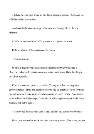 - Talvez devêssemos primeiro lhe dar um tranquilizante, - Kellen disse.
- Ele bate forte pra caralho.
A mão de Gabe cobriu inesperadamente sua barriga. Seus olhos se
abriram.
- Onde está meu celular? - Perguntou, a voz grossa de sono.
Kellen enfiou-o debaixo da coxa de Owen.
- Não faço ideia.
O celular tocou com o característico rigntone de Gabe fazendo-o
observar debaixo do baixista com-um-olhar-nada-bom. Gabe lhe dirigiu
um olhar agressivo.
Com um moicano preto e vermelho. Tatuagens tribais de dragão no
couro cabeludo. Tinha um comprido corpo rijo de baterista - todo formado
por músculos e tendões que acondicionavam um soco mortal. No entanto
todos sabiam muito bem que Gabe não intimidava por sua aparência. Seus
punhos, por outro lado...
- O que você está fazendo com o meu celular, seu comedor de bunda?
Owen, com seu olhar mais inocente em seus grandes olhos azuis, pegou
 