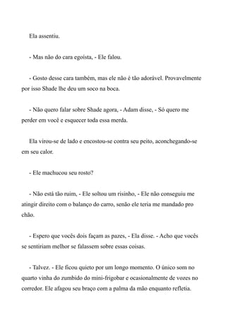 Ela assentiu.
- Mas não do cara egoísta, - Ele falou.
- Gosto desse cara também, mas ele não é tão adorável. Provavelmente
por isso Shade lhe deu um soco na boca.
- Não quero falar sobre Shade agora, - Adam disse, - Só quero me
perder em você e esquecer toda essa merda.
Ela virou-se de lado e encostou-se contra seu peito, aconchegando-se
em seu calor.
- Ele machucou seu rosto?
- Não está tão ruim, - Ele soltou um risinho, - Ele não conseguiu me
atingir direito com o balanço do carro, senão ele teria me mandado pro
chão.
- Espero que vocês dois façam as pazes, - Ela disse. - Acho que vocês
se sentiriam melhor se falassem sobre essas coisas.
- Talvez. - Ele ficou quieto por um longo momento. O único som no
quarto vinha do zumbido do mini-frigobar e ocasionalmente de vozes no
corredor. Ele afagou seu braço com a palma da mão enquanto refletia.
 