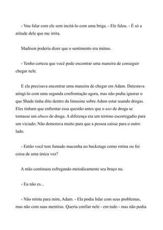 - Vou falar com ele sem incitá-lo com uma briga. - Ele falou. - É só a
atitude dele que me irrita.
Madison poderia dizer que o sentimento era mútuo.
- Tenho certeza que você pode encontrar uma maneira de conseguir
chegar nele.
E ela precisava encontrar uma maneira de chegar em Adam. Detestava
atingí-lo com uma segunda confrontação agora, mas não podia ignorar o
que Shade tinha dito dentro da limusine sobre Adam estar usando drogas.
Eles tinham que enfrentar essa questão antes que o uso de droga se
tornasse um abuso de droga. A diferença era um terreno escorregadio para
um viciado; Não demorava muito para que a pessoa caísse para o outro
lado.
- Então você tem fumado maconha no backstage como rotina ou foi
coisa de uma única vez?
A mão continuou esfregando metodicamente seu braço nu.
- Eu não es...
- Não minta para mim, Adam. - Ela podia lidar com seus problemas,
mas não com suas mentiras. Queria confiar nele - em tudo - mas não podia
 