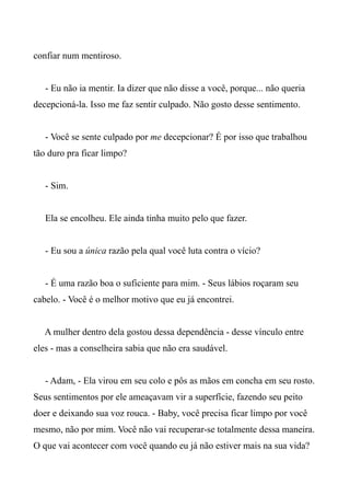 confiar num mentiroso.
- Eu não ia mentir. Ia dizer que não disse a você, porque... não queria
decepcioná-la. Isso me faz sentir culpado. Não gosto desse sentimento.
- Você se sente culpado por me decepcionar? É por isso que trabalhou
tão duro pra ficar limpo?
- Sim.
Ela se encolheu. Ele ainda tinha muito pelo que fazer.
- Eu sou a única razão pela qual você luta contra o vício?
- É uma razão boa o suficiente para mim. - Seus lábios roçaram seu
cabelo. - Você é o melhor motivo que eu já encontrei.
A mulher dentro dela gostou dessa dependência - desse vínculo entre
eles - mas a conselheira sabia que não era saudável.
- Adam, - Ela virou em seu colo e pôs as mãos em concha em seu rosto.
Seus sentimentos por ele ameaçavam vir a superfície, fazendo seu peito
doer e deixando sua voz rouca. - Baby, você precisa ficar limpo por você
mesmo, não por mim. Você não vai recuperar-se totalmente dessa maneira.
O que vai acontecer com você quando eu já não estiver mais na sua vida?
 
