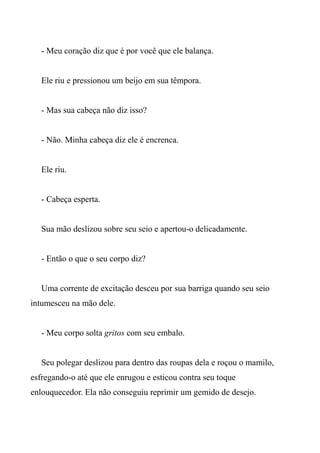 - Meu coração diz que é por você que ele balança.
Ele riu e pressionou um beijo em sua têmpora.
- Mas sua cabeça não diz isso?
- Não. Minha cabeça diz ele é encrenca.
Ele riu.
- Cabeça esperta.
Sua mão deslizou sobre seu seio e apertou-o delicadamente.
- Então o que o seu corpo diz?
Uma corrente de excitação desceu por sua barriga quando seu seio
intumesceu na mão dele.
- Meu corpo solta gritos com seu embalo.
Seu polegar deslizou para dentro das roupas dela e roçou o mamilo,
esfregando-o até que ele enrugou e esticou contra seu toque
enlouquecedor. Ela não conseguiu reprimir um gemido de desejo.
 