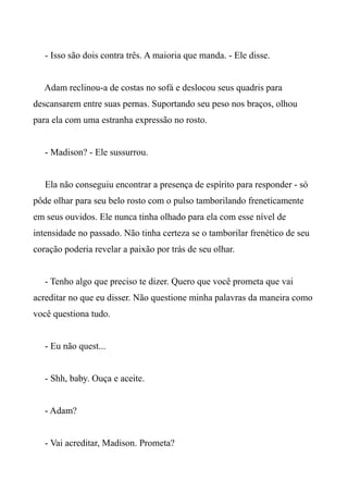 - Isso são dois contra três. A maioria que manda. - Ele disse.
Adam reclinou-a de costas no sofá e deslocou seus quadris para
descansarem entre suas pernas. Suportando seu peso nos braços, olhou
para ela com uma estranha expressão no rosto.
- Madison? - Ele sussurrou.
Ela não conseguiu encontrar a presença de espírito para responder - só
pôde olhar para seu belo rosto com o pulso tamborilando freneticamente
em seus ouvidos. Ele nunca tinha olhado para ela com esse nível de
intensidade no passado. Não tinha certeza se o tamborilar frenético de seu
coração poderia revelar a paixão por trás de seu olhar.
- Tenho algo que preciso te dizer. Quero que você prometa que vai
acreditar no que eu disser. Não questione minha palavras da maneira como
você questiona tudo.
- Eu não quest...
- Shh, baby. Ouça e aceite.
- Adam?
- Vai acreditar, Madison. Prometa?
 