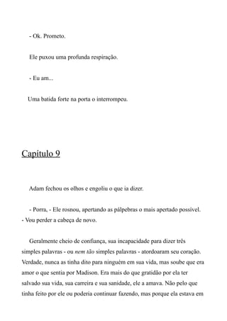 - Ok. Prometo.
Ele puxou uma profunda respiração.
- Eu am...
Uma batida forte na porta o interrompeu.
Capítulo 9
Adam fechou os olhos e engoliu o que ia dizer.
- Porra, - Ele rosnou, apertando as pálpebras o mais apertado possível.
- Vou perder a cabeça de novo.
Geralmente cheio de confiança, sua incapacidade para dizer três
simples palavras - ou nem tão simples palavras - atordoaram seu coração.
Verdade, nunca as tinha dito para ninguém em sua vida, mas soube que era
amor o que sentia por Madison. Era mais do que gratidão por ela ter
salvado sua vida, sua carreira e sua sanidade, ele a amava. Não pelo que
tinha feito por ele ou poderia continuar fazendo, mas porque ela estava em
 