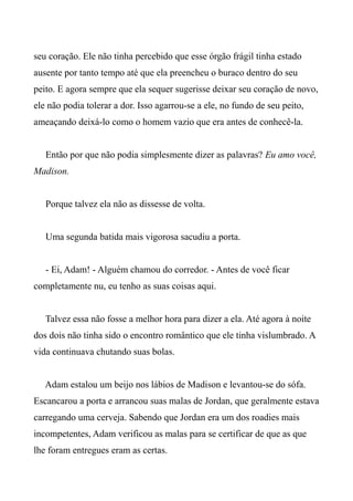seu coração. Ele não tinha percebido que esse órgão frágil tinha estado
ausente por tanto tempo até que ela preencheu o buraco dentro do seu
peito. E agora sempre que ela sequer sugerisse deixar seu coração de novo,
ele não podia tolerar a dor. Isso agarrou-se a ele, no fundo de seu peito,
ameaçando deixá-lo como o homem vazio que era antes de conhecê-la.
Então por que não podia simplesmente dizer as palavras? Eu amo você,
Madison.
Porque talvez ela não as dissesse de volta.
Uma segunda batida mais vigorosa sacudiu a porta.
- Ei, Adam! - Alguém chamou do corredor. - Antes de você ficar
completamente nu, eu tenho as suas coisas aqui.
Talvez essa não fosse a melhor hora para dizer a ela. Até agora à noite
dos dois não tinha sido o encontro romântico que ele tinha vislumbrado. A
vida continuava chutando suas bolas.
Adam estalou um beijo nos lábios de Madison e levantou-se do sófa.
Escancarou a porta e arrancou suas malas de Jordan, que geralmente estava
carregando uma cerveja. Sabendo que Jordan era um dos roadies mais
incompetentes, Adam verificou as malas para se certificar de que as que
lhe foram entregues eram as certas.
 