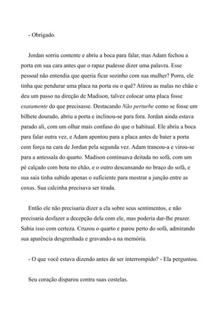 - Obrigado.
Jordan sorriu contente e abriu a boca para falar, mas Adam fechou a
porta em sua cara antes que o rapaz pudesse dizer uma palavra. Esse
pessoal não entendia que queria ficar sozinho com sua mulher? Porra, ele
tinha que pendurar uma placa na porta ou o quê? Atirou as malas no chão e
deu um passo na direção de Madison, talvez colocar uma placa fosse
exatamente do que precisasse. Destacando Não perturbe como se fosse um
bilhete dourado, abriu a porta e inclinou-se para fora. Jordan ainda estava
parado ali, com um olhar mais confuso do que o habitual. Ele abriu a boca
para falar outra vez, e Adam apontou para a placa antes de bater a porta
com força na cara de Jordan pela segunda vez. Adam trancou-a e virou-se
para a antessala do quarto. Madison continuava deitada no sofá, com um
pé calçado com bota no chão, e o outro descansando no braço do sofá, e
sua saia tinha subido apenas o suficiente para mostrar a junção entre as
coxas. Sua calcinha precisava ser tirada.
Então ele não precisaria dizer a ela sobre seus sentimentos, e não
precisaria desfazer a decepção dela com ele, mas poderia dar-lhe prazer.
Sabia isso com certeza. Cruzou o quarto e parou perto do sofá, admirando
sua aparência desgrenhada e gravando-a na memória.
- O que você estava dizendo antes de ser interrompido? - Ela perguntou.
Seu coração disparou contra suas costelas.
 