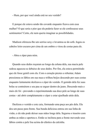 - Hum, por que você ainda está no seu vestido?
E porque ele estava sendo tão covarde enquanto ficava com essa
mulher? O que seria o pior que ela poderia fazer se ele confessasse seus
sentimentos? Certo, ele nem queria imaginar as possibilidades.
Madison ofereceu-lhe um sorriso sexy e levantou-se do sofá. Jogou os
cabelos loiro escuros por cima de um ombro e virou de costas para ele.
- Abra o zíper para mim.
Quando seus dedos roçaram ao longo da coluna dela, sua macia pele
sedosa aqueceu-se debaixo de seus dedos. Por fim, ela estava permitindo
que ele fosse gentil com ela. Com o coração prestes a rebentar, Adam
pressionou os lábios em sua nuca e trilhou beijos descendo por suas costas
enquanto lentamente deslizava o zíper do vestido. O gemido dela fez suas
bolas se contraírem e seu pau se erguer dentro do jeans. Descendo mais e
mais ele foi - provando e experimentando sua doce pele ao longo de suas
costas - até abrir completamente o zíper e estar ajoelhado atrás dela.
Deslizou o vestido e este caiu, formando uma poça aos pés dela. Ela
deu um passo para frente. Sua bunda deliciosa entrou em sua linha de
visão, e ele não pode deixar suas mãos longe dela. Segurou o traseiro com
ambas as mãos e apertou-o. Então se inclinou para a frente movendo seus
lábios contra a pele lisa acima do elástico da calcinha.
 