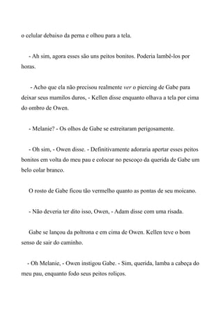 o celular debaixo da perna e olhou para a tela.
- Ah sim, agora esses são uns peitos bonitos. Poderia lambê-los por
horas.
- Acho que ela não precisou realmente ver o piercing de Gabe para
deixar seus mamilos duros, - Kellen disse enquanto olhava a tela por cima
do ombro de Owen.
- Melanie? - Os olhos de Gabe se estreitaram perigosamente.
- Oh sim, - Owen disse. - Definitivamente adoraria apertar esses peitos
bonitos em volta do meu pau e colocar no pescoço da querida de Gabe um
belo colar branco.
O rosto de Gabe ficou tão vermelho quanto as pontas de seu moicano.
- Não deveria ter dito isso, Owen, - Adam disse com uma risada.
Gabe se lançou da poltrona e em cima de Owen. Kellen teve o bom
senso de sair do caminho.
- Oh Melanie, - Owen instigou Gabe. - Sim, querida, lamba a cabeça do
meu pau, enquanto fodo seus peitos roliços.
 