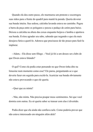 Quando ela deu outro passo, ele murmurou um protesto e escorregou
suas mãos para a frente do quadril para mantê-la parada. Queria devorar
sua bunda inteira. Sua sedosa, calcinha lavanda estava no caminho. Pegou
a barra da peça entre os polegares e puxou o pedaço de cetim para baixo.
Deixou a calcinha na altura das coxas enquanto beijava e lambia e apertava
sua bunda. Evitou agradar seu rabo, sabendo que negando o que ela mais
desejava faria-a querê-lo. Adorava que precisasse de tão pouco para fazê-la
implorar.
- Adam, - Ela disse sem fôlego. - Você já foi a um desses sex clubs de
que Owen estava falando?
O quê? Como ela podia estar pensando no que Owen tinha dito na
limusine num momento como esse? Ele parou, perguntando-se o que
deveria fazer em seguida para excitá-la. Acariciar sua bunda obviamente
não estava provocando o que ele queria.
- Quer que eu minta?
- Não, não minta. Não precisa poupar meus sentimentos. Sei que você
dormia com outras. Eu só queria saber se transar com elas é divertido.
Podia dizer que ela ainda não confiava nele. Como poderia provar que
não estava interessado em ninguém além dela?
 
