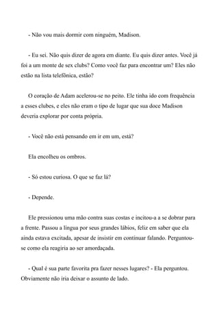 - Não vou mais dormir com ninguém, Madison.
- Eu sei. Não quis dizer de agora em diante. Eu quis dizer antes. Você já
foi a um monte de sex clubs? Como você faz para encontrar um? Eles não
estão na lista telefônica, estão?
O coração de Adam acelerou-se no peito. Ele tinha ido com frequência
a esses clubes, e eles não eram o tipo de lugar que sua doce Madison
deveria explorar por conta própria.
- Você não está pensando em ir em um, está?
Ela encolheu os ombros.
- Só estou curiosa. O que se faz lá?
- Depende.
Ele pressionou uma mão contra suas costas e incitou-a a se dobrar para
a frente. Passou a língua por seus grandes lábios, feliz em saber que ela
ainda estava excitada, apesar de insistir em continuar falando. Perguntou-
se como ela reagiria ao ser amordaçada.
- Qual é sua parte favorita pra fazer nesses lugares? - Ela perguntou.
Obviamente não iria deixar o assunto de lado.
 