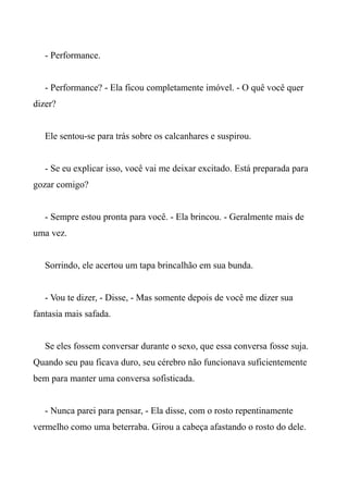- Performance.
- Performance? - Ela ficou completamente imóvel. - O quê você quer
dizer?
Ele sentou-se para trás sobre os calcanhares e suspirou.
- Se eu explicar isso, você vai me deixar excitado. Está preparada para
gozar comigo?
- Sempre estou pronta para você. - Ela brincou. - Geralmente mais de
uma vez.
Sorrindo, ele acertou um tapa brincalhão em sua bunda.
- Vou te dizer, - Disse, - Mas somente depois de você me dizer sua
fantasia mais safada.
Se eles fossem conversar durante o sexo, que essa conversa fosse suja.
Quando seu pau ficava duro, seu cérebro não funcionava suficientemente
bem para manter uma conversa sofisticada.
- Nunca parei para pensar, - Ela disse, com o rosto repentinamente
vermelho como uma beterraba. Girou a cabeça afastando o rosto do dele.
 
