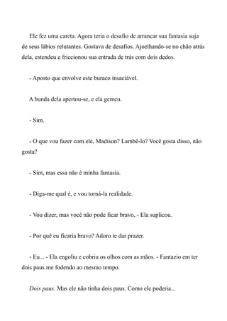 Ele fez uma careta. Agora teria o desafio de arrancar sua fantasia suja
de seus lábios relutantes. Gostava de desafios. Ajoelhando-se no chão atrás
dela, estendeu e friccionou sua entrada de trás com dois dedos.
- Aposto que envolve este buraco insaciável.
A bunda dela apertou-se, e ela gemeu.
- Sim.
- O que vou fazer com ele, Madison? Lambê-lo? Você gosta disso, não
gosta?
- Sim, mas essa não é minha fantasia.
- Diga-me qual é, e vou torná-la realidade.
- Vou dizer, mas você não pode ficar bravo, - Ela suplicou.
- Por quê eu ficaria bravo? Adoro te dar prazer.
- Eu... - Ela engoliu e cobriu os olhos com as mãos. - Fantazio em ter
dois paus me fodendo ao mesmo tempo.
Dois paus. Mas ele não tinha dois paus. Como ele poderia...
 