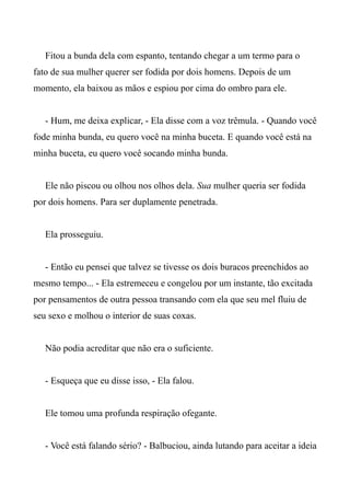 Fitou a bunda dela com espanto, tentando chegar a um termo para o
fato de sua mulher querer ser fodida por dois homens. Depois de um
momento, ela baixou as mãos e espiou por cima do ombro para ele.
- Hum, me deixa explicar, - Ela disse com a voz trêmula. - Quando você
fode minha bunda, eu quero você na minha buceta. E quando você está na
minha buceta, eu quero você socando minha bunda.
Ele não piscou ou olhou nos olhos dela. Sua mulher queria ser fodida
por dois homens. Para ser duplamente penetrada.
Ela prosseguiu.
- Então eu pensei que talvez se tivesse os dois buracos preenchidos ao
mesmo tempo... - Ela estremeceu e congelou por um instante, tão excitada
por pensamentos de outra pessoa transando com ela que seu mel fluiu de
seu sexo e molhou o interior de suas coxas.
Não podia acreditar que não era o suficiente.
- Esqueça que eu disse isso, - Ela falou.
Ele tomou uma profunda respiração ofegante.
- Você está falando sério? - Balbuciou, ainda lutando para aceitar a ideia
 