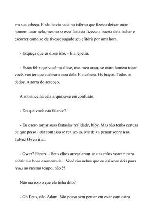 em sua cabeça. E não havia nada no inferno que fizesse deixar outro
homem tocar nela, mesmo se essa fantasia fizesse a buceta dela inchar e
escorrer como se ele tivesse sugado seu clitóris por uma hora.
- Esqueça que eu disse isso, - Ela repetiu.
- Estou feliz que você me disse, mas meu amor, se outro homem tocar
você, vou ter que quebrar a cara dele. E a cabeça. Os braços. Todos os
dedos. A porra do pescoço.
A sobrancelha dela arqueou-se em confusão.
- Do que você está falando?
- Eu quero tornar suas fantasias realidade, baby. Mas não tenho certeza
de que posso lidar com isso se realizá-lo. Me deixa pensar sobre isso.
Talvez Owen iria...
- Owen? Espere. - Seus olhos arregalaram-se e as mãos voaram para
cobrir sua boca escancarada. - Você não achou que eu quisesse dois paus
reais ao mesmo tempo, não é?
Não era isso o que ela tinha dito?
- Oh Deus, não. Adam, Não posso nem pensar em estar com outro
 
