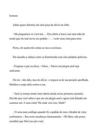 homem.
Adam quase derreteu em uma poça de alívio no chão.
- Me perguntava se você iria... - Ela cobriu a boca com uma mão de
modo que ele mal ouviu seu pedido. - … vestir uma cinta para mim.
Porra, ele usaria três cintas se isso a excitasse.
Ela sacudiu a cabeça como se horrorizada com suas próprias palavras.
- Esqueça o que eu disse, - Falou. - Talvez um plugin anal seja
suficiente.
Ele riu - não dela, mas de alívio - e ergueu-se de sua posição ajoelhada.
Moldou o corpo dela contra o seu.
- Você se tornou muito mais aberta desde nosso primeiro encontro.
Duvido que você sabia o que era um plugin anal e agora está falando em
usarmos um. E uma cinta? De onde veio isso, Madi?
- Vi uma num catálogo quando fiz o pedido do meu vibrador de vinte
centímetros. - Seu rosto enrubeceu intensamente. - Oh Deus, não posso
acreditar que falei isso pra você.
 