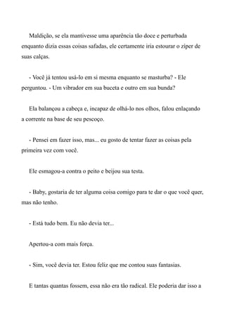 Maldição, se ela mantivesse uma aparência tão doce e perturbada
enquanto dizia essas coisas safadas, ele certamente iria estourar o zíper de
suas calças.
- Você já tentou usá-lo em si mesma enquanto se masturba? - Ele
perguntou. - Um vibrador em sua buceta e outro em sua bunda?
Ela balançou a cabeça e, incapaz de olhá-lo nos olhos, falou enlaçando
a corrente na base de seu pescoço.
- Pensei em fazer isso, mas... eu gosto de tentar fazer as coisas pela
primeira vez com você.
Ele esmagou-a contra o peito e beijou sua testa.
- Baby, gostaria de ter alguma coisa comigo para te dar o que você quer,
mas não tenho.
- Está tudo bem. Eu não devia ter...
Apertou-a com mais força.
- Sim, você devia ter. Estou feliz que me contou suas fantasias.
E tantas quantas fossem, essa não era tão radical. Ele poderia dar isso a
 