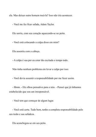 ela. Mas deixar outro homem tocá-la? Isso não iria acontecer.
- Você me fez ficar safada, Adam Taylor.
Ele sorriu, com seu coração aquecendo-se no peito.
- Você está colocando a culpa disso em mim?
Ela assentiu com a cabeça.
- A culpa é sua por eu estar tão excitada o tempo todo.
Não tinha nenhum problema em levar a culpa por isso.
- Você devia assumir a responsabilidade por me fazer assim.
- Hmm. - Ele olhou pensativo para o teto. - Pensei que já tínhamos
estabelecido que sou um irresponsável.
- Você tem que começar de algum lugar.
- Você está certa. Tudo bem, tenho a completa responsabilidade pelo
seu tesão e sua safadeza.
Ela aconchegou-se em seu peito.
 