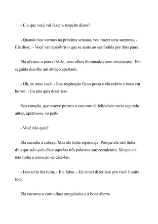 - E o que você vai fazer a respeito disso?
- Quando nos vermos na próxima semana, vou trazer uma surpresa, -
Ele disse. - Você vai descobrir o que se sente ao ser fodida por dois paus.
Ela afastou-o para olhá-lo, seus olhos iluminados com entusiasmo. Em
seguida deu-lhe um abraço apertado.
- Oh, eu amo você. - Sua respiração ficou presa e ela cobriu a boca em
horror. - Eu não quis dizer isso.
Seu coração, que esteve prestes a estourar de felicidade meio segundo
antes, apertou-se no peito.
- Você não quis?
Ela sacudiu a cabeça. Mas ele tinha esperança. Porque ela não tinha
dito que não quis dizer aquelas três palavras surpreendentes. Só que ela
não tinha a intenção de dizê-las.
- Isso seria tão ruim, - Ele falou. - Eu tentei dizer isso pra você à noite
toda.
Ela encarou-o com olhos arregalados e a boca aberta.
 
