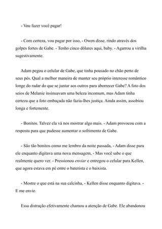 - Vou fazer você pagar!
- Com certeza, vou pagar por isso, - Owen disse, rindo através dos
golpes fortes de Gabe. - Tenho cinco dólares aqui, baby. - Agarrou a virilha
sugestivamente.
Adam pegou o celular de Gabe, que tinha pousado no chão perto de
seus pés. Qual a melhor maneira de manter seu próprio interesse romântico
longe do radar do que se juntar aos outros para aborrecer Gabe? A foto dos
seios de Melanie insinuavam uma beleza incomum, mas Adam tinha
certeza que a foto embaçada não fazia-lhes justiça. Ainda assim, assobiou
longa e fortemente.
- Bonitos. Talvez ela vá nos mostrar algo mais. - Adam provocou com a
resposta para que pudesse aumentar o sofrimento de Gabe.
- São tão bonitos como me lembro da noite passada, - Adam disse para
ele enquanto digitava uma nova mensagem, - Mas você sabe o que
realmente quero ver. - Pressionou enviar e entregou o celular para Kellen,
que agora estava em pé entre o baterista e o baixista.
- Mostre o que está na sua calcinha, - Kellen disse enquanto digitava. -
E me envie.
Essa distração efetivamente chamou a atenção de Gabe. Ele abandonou
 